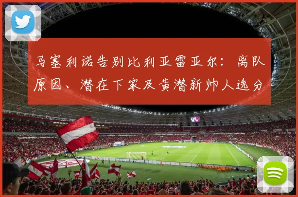 马塞利诺告别比利亚雷亚尔:离队原因、潜在下家及黄潜新帅人选分析