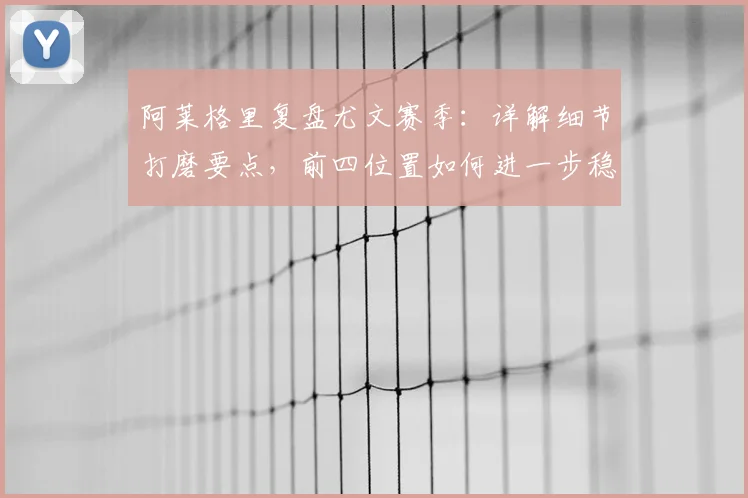 阿莱格里复盘尤文赛季：详解细节打磨要点，前四位置如何进一步稳固？