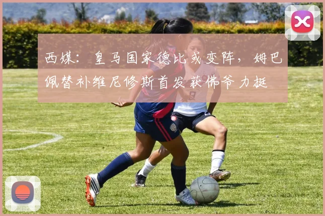 西媒：皇马国家德比或变阵，姆巴佩替补维尼修斯首发获佛爷力挺