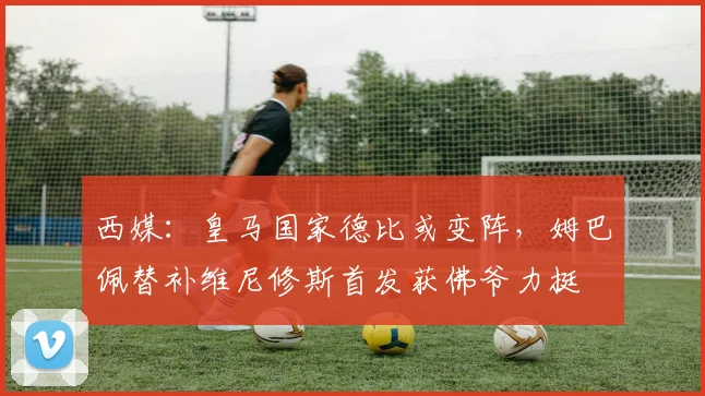 西媒:皇马国家德比或变阵,姆巴佩替补维尼修斯首发获佛爷力挺