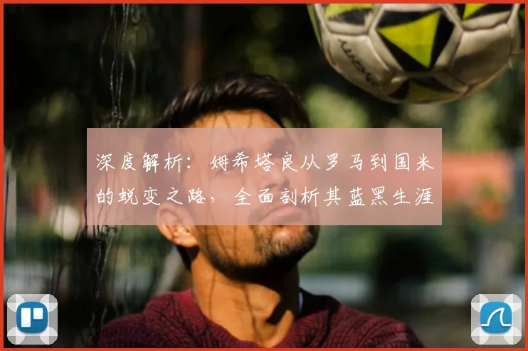 深度解析：姆希塔良从罗马到国米的蜕变之路，全面剖析其蓝黑生涯表现与关键作用