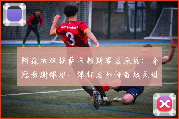 阿森纳双核萨卡赖斯赛后采访：夺冠感谢球迷，捧杯后如何备战关键决赛？