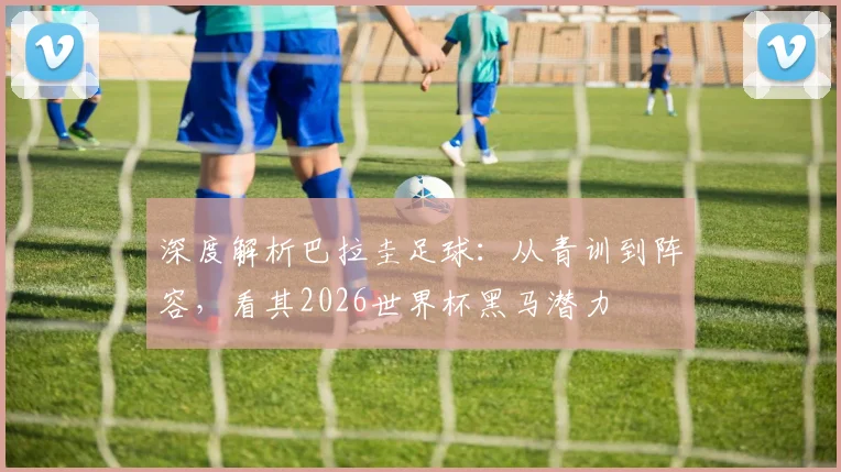 深度解析巴拉圭足球：从青训到阵容，看其2026世界杯黑马潜力