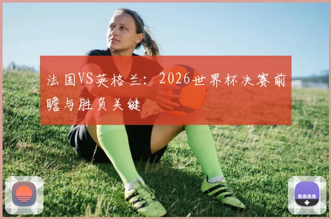 法国VS英格兰:2026世界杯决赛前瞻与胜负关键