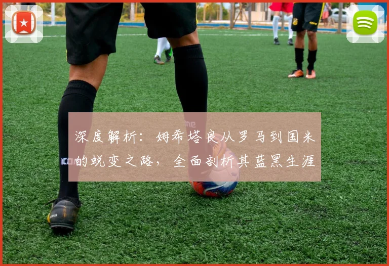 深度解析：姆希塔良从罗马到国米的蜕变之路，全面剖析其蓝黑生涯表现与关键作用