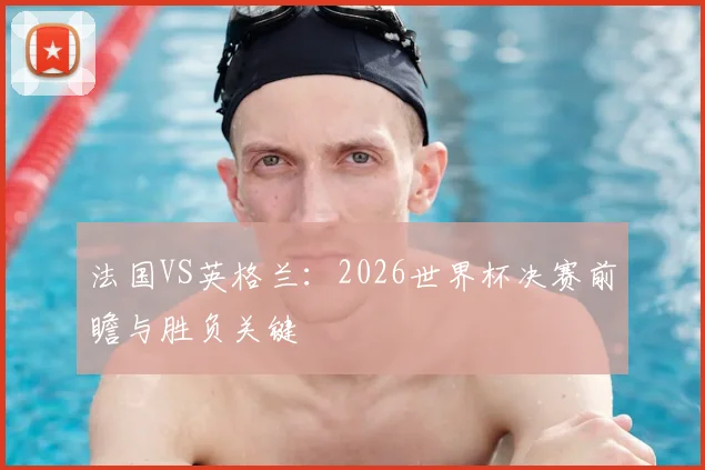 法国VS英格兰：2026世界杯决赛前瞻与胜负关键